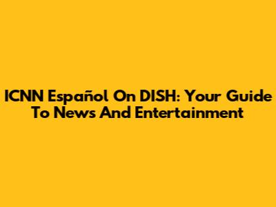 ICNN Español On DISH: Your Guide To News And Entertainment