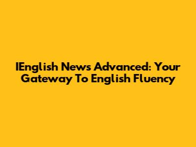 IEnglish News Advanced: Your Gateway To English Fluency