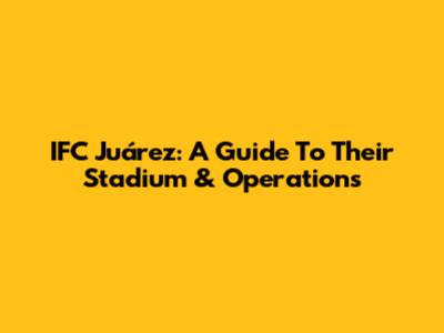 IFC Juárez: A Guide To Their Stadium & Operations