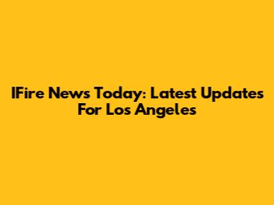 IFire News Today: Latest Updates For Los Angeles