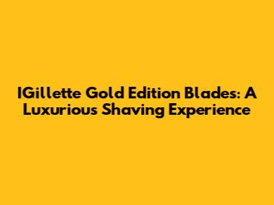 IGillette Gold Edition Blades: A Luxurious Shaving Experience
