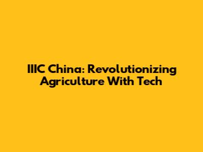 IIIC China: Revolutionizing Agriculture With Tech