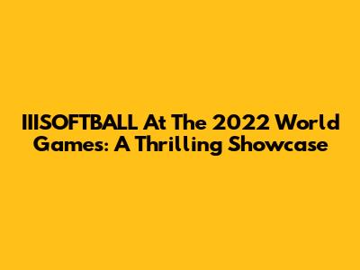 IIISOFTBALL At The 2022 World Games: A Thrilling Showcase