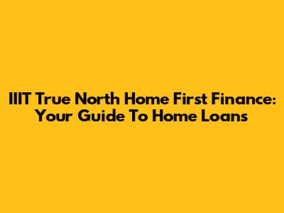 IIIT True North Home First Finance: Your Guide To Home Loans