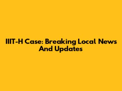 IIIT-H Case: Breaking Local News And Updates