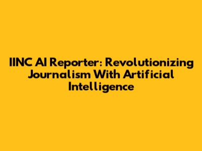 IINC AI Reporter: Revolutionizing Journalism With Artificial Intelligence