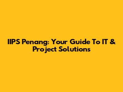 IIPS Penang: Your Guide To IT & Project Solutions