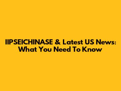 IIPSEICHINASE & Latest US News: What You Need To Know