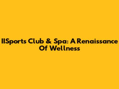 IISports Club & Spa: A Renaissance Of Wellness