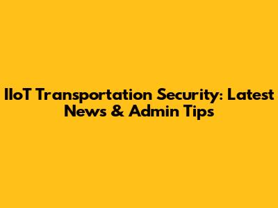 IIoT Transportation Security: Latest News & Admin Tips