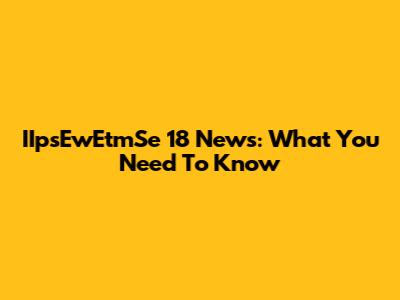 IIpsEwEtmSe 18 News: What You Need To Know