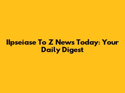 IIpseiase To Z News Today: Your Daily Digest