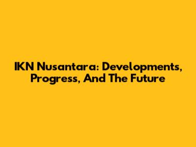 IKN Nusantara: Developments, Progress, And The Future