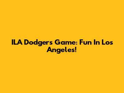 ILA Dodgers Game: Fun In Los Angeles!