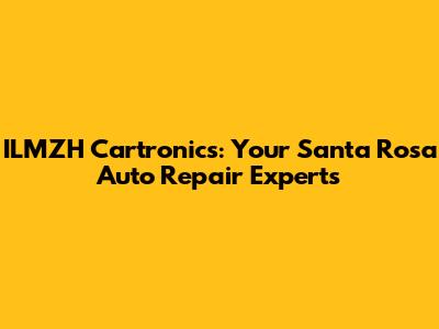 ILMZH Cartronics: Your Santa Rosa Auto Repair Experts