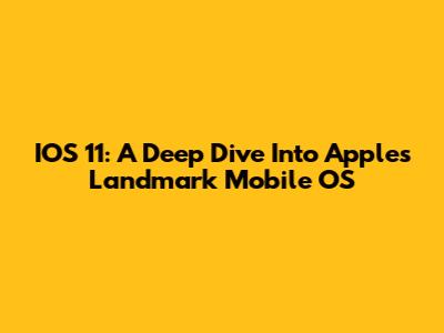 IOS 11: A Deep Dive Into Apple's Landmark Mobile OS