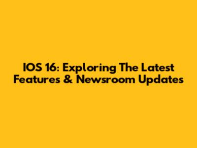 IOS 16: Exploring The Latest Features & Newsroom Updates