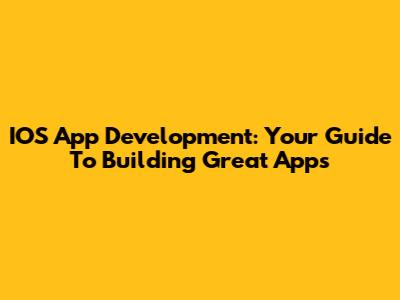 IOS App Development: Your Guide To Building Great Apps