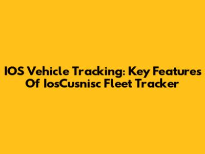 IOS Vehicle Tracking: Key Features Of IosCusnisc Fleet Tracker