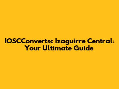 IOSCConvertsc Izaguirre Central: Your Ultimate Guide