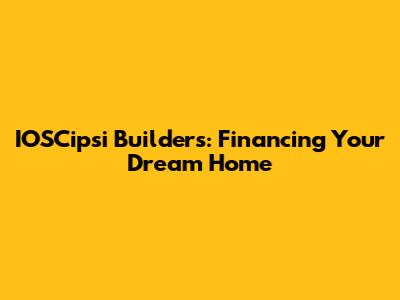 IOSCipsi Builders: Financing Your Dream Home