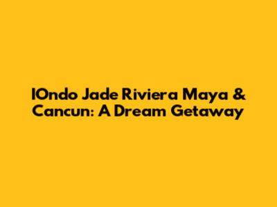 IOndo Jade Riviera Maya & Cancun: A Dream Getaway