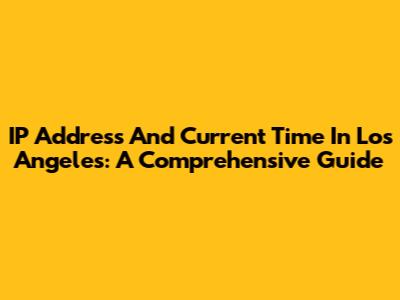 IP Address And Current Time In Los Angeles: A Comprehensive Guide