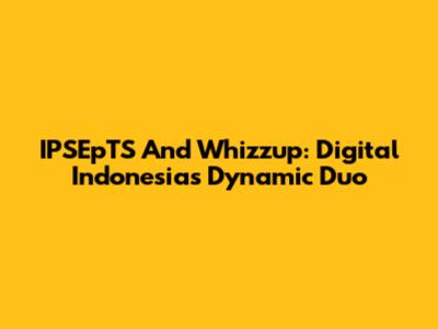 IPSEpTS And Whizzup: Digital Indonesia's Dynamic Duo
