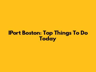 IPort Boston: Top Things To Do Today