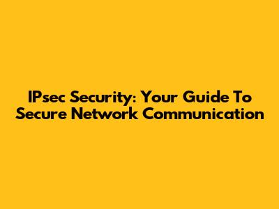 IPsec Security: Your Guide To Secure Network Communication