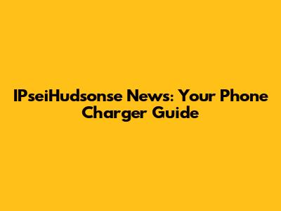 IPseiHudsonse News: Your Phone Charger Guide