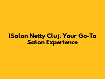 ISalon Netty Cluj: Your Go-To Salon Experience