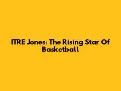 ITRE Jones: The Rising Star Of Basketball