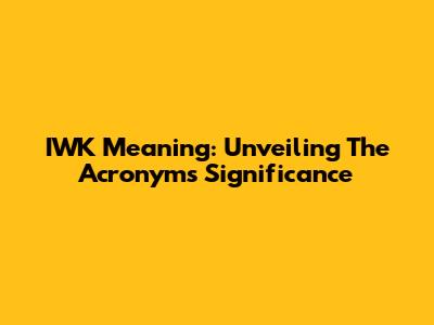 IWK Meaning: Unveiling The Acronym's Significance