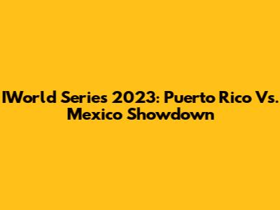 IWorld Series 2023: Puerto Rico Vs. Mexico Showdown
