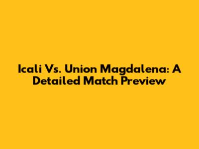 Icali Vs. Union Magdalena: A Detailed Match Preview