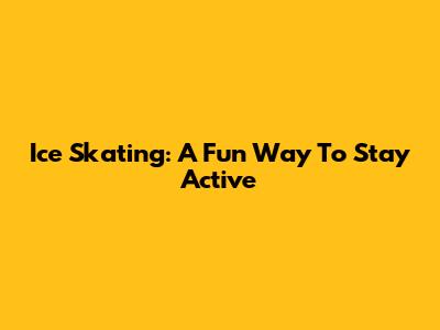 Ice Skating: A Fun Way To Stay Active