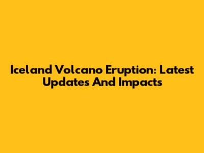 Iceland Volcano Eruption: Latest Updates And Impacts