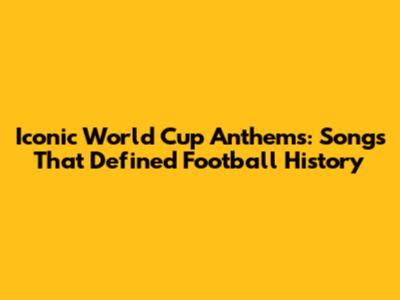 Iconic World Cup Anthems: Songs That Defined Football History