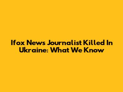 Ifox News Journalist Killed In Ukraine: What We Know