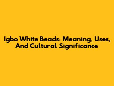 Igbo White Beads: Meaning, Uses, And Cultural Significance