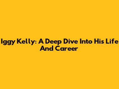 Iggy Kelly: A Deep Dive Into His Life And Career