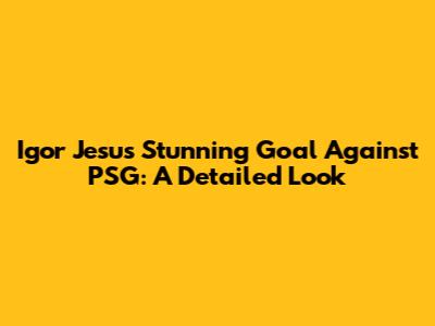 Igor Jesus' Stunning Goal Against PSG: A Detailed Look