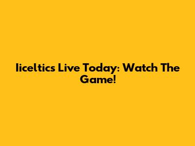 Iiceltics Live Today: Watch The Game!