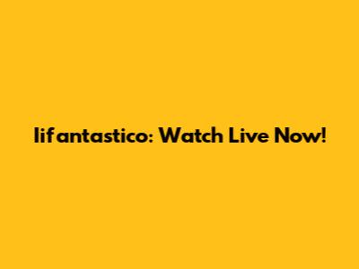Iifantastico: Watch Live Now!
