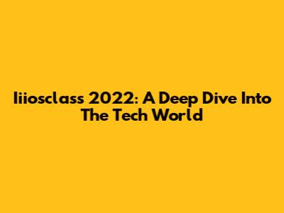 Iiiosclass 2022: A Deep Dive Into The Tech World