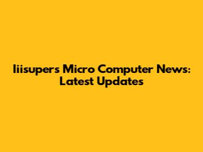 Iiisupers Micro Computer News: Latest Updates