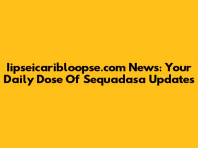 Iipseicaribloopse.com News: Your Daily Dose Of Sequadasa Updates