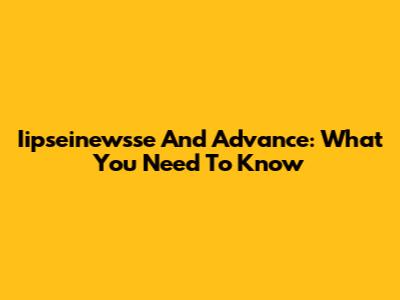 Iipseinewsse And Advance: What You Need To Know