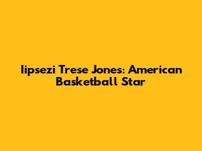 Iipsezi Trese Jones: American Basketball Star